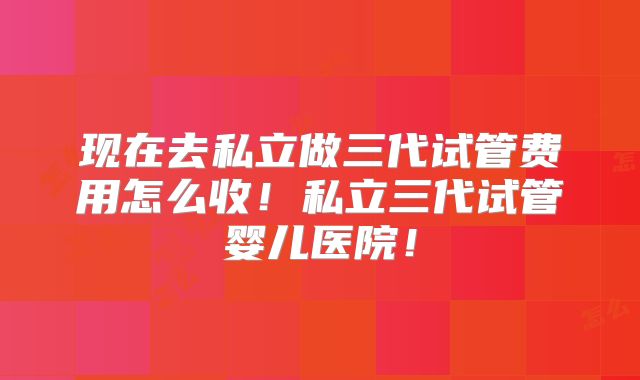 现在去私立做三代试管费用怎么收!私立三代试管婴儿医院!