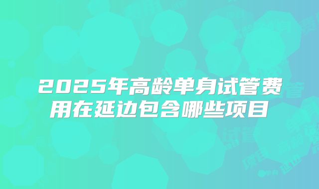 2025年高龄单身试管费用在延边包含哪些项目