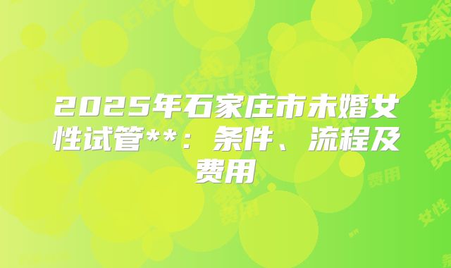 2025年石家庄市未婚女性试管**:条件、流程及费用