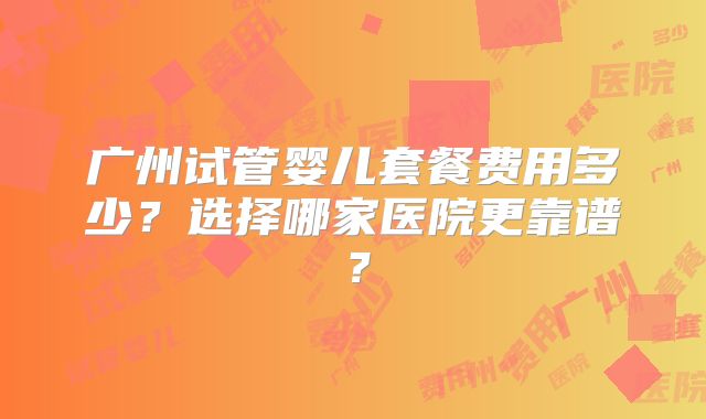 广州试管婴儿套餐费用多少?选择哪家医院更靠谱?