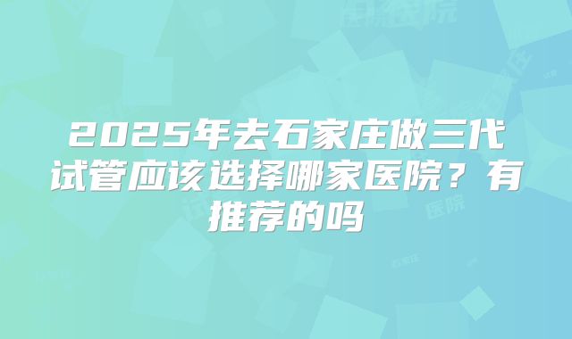 2025年去石家庄做三代试管应该选择哪家医院?有推荐的吗