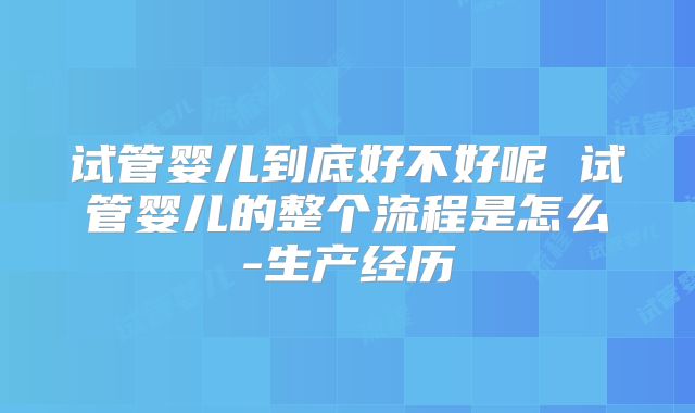 试管婴儿到底好不好呢 试管婴儿的整个流程是怎么-生产经历