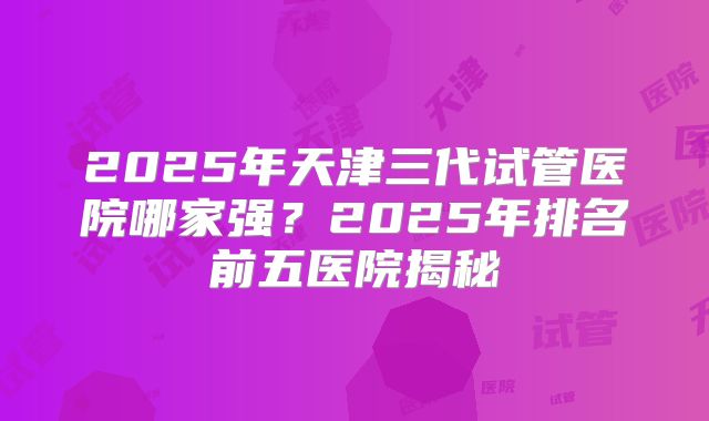 2025年天津三代试管医院哪家强?2025年排名前五医院揭秘