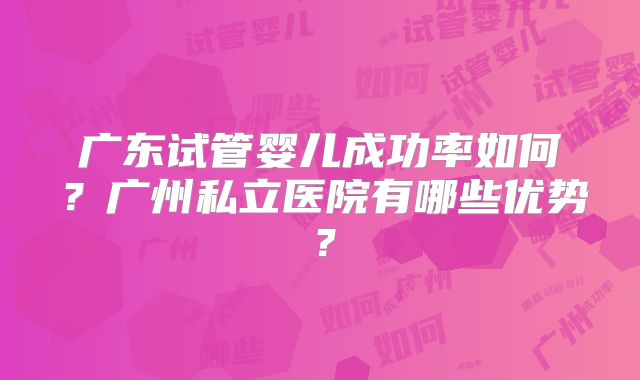 广东试管婴儿成功率如何?广州私立医院有哪些优势?