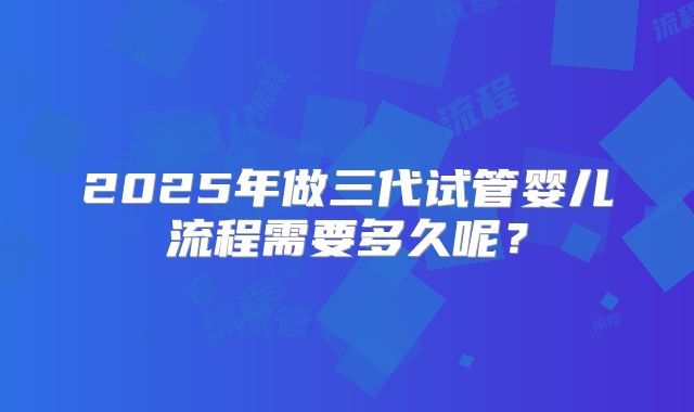 2025年做三代试管婴儿流程需要多久呢?