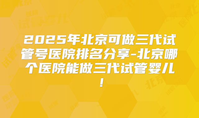 2025年北京可做三代试管号医院排名分享-北京哪个医院能做三代试管婴儿!