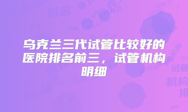 乌克兰三代试管比较好的医院排名前三，试管机构明细