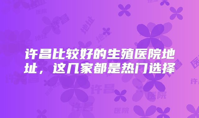 许昌比较好的生殖医院地址，这几家都是热门选择