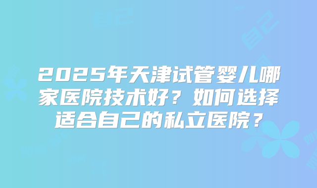 2025年天津试管婴儿哪家医院技术好？如何选择适合自己的私立医院？