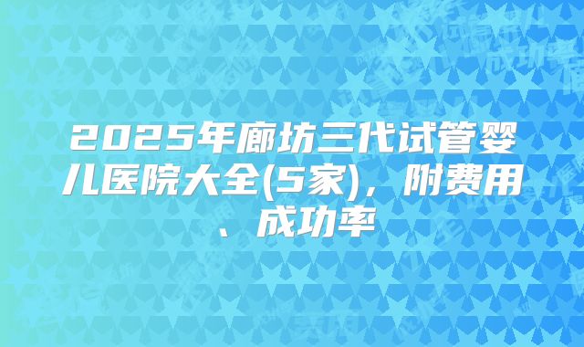 2025年廊坊三代试管婴儿医院大全(5家)，附费用、成功率