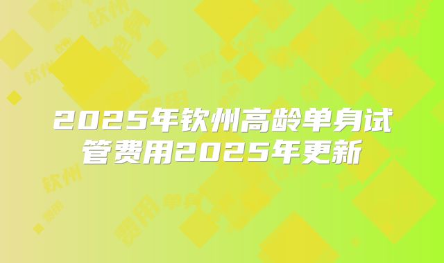 2025年钦州高龄单身试管费用2025年更新