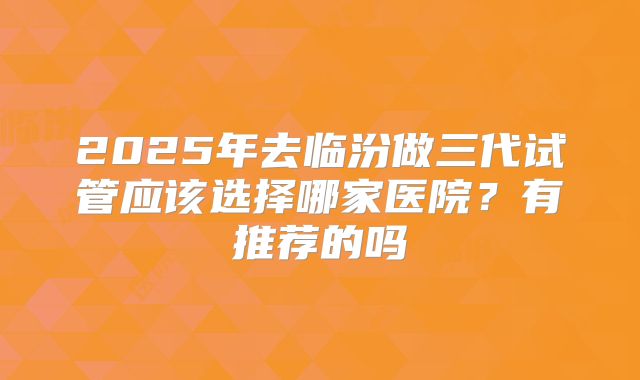 2025年去临汾做三代试管应该选择哪家医院?有推荐的吗