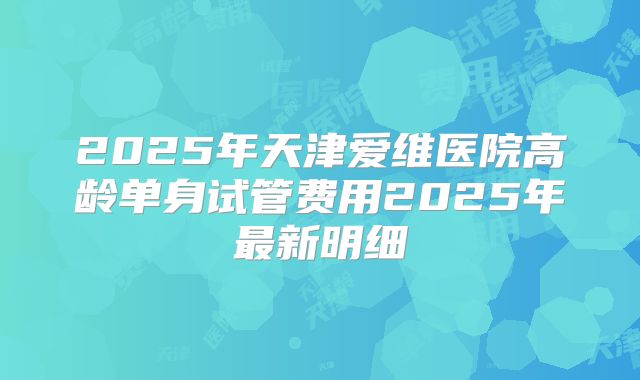 2025年天津爱维医院高龄单身试管费用2025年最新明细