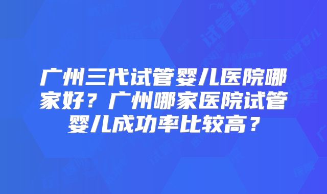 广州三代试管婴儿医院哪家好?广州哪家医院试管婴儿成功率比较高?