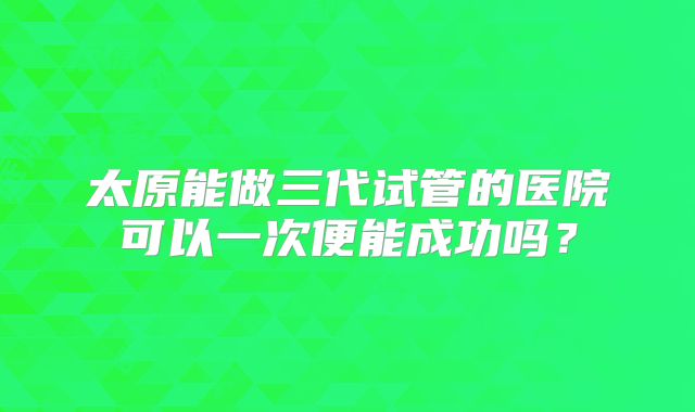 太原能做三代试管的医院可以一次便能成功吗?