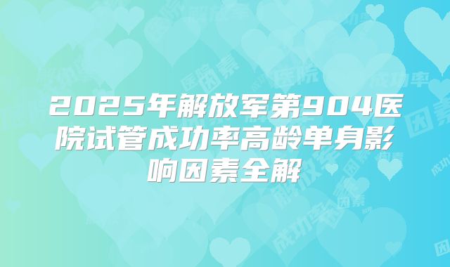 2025年解放军第904医院试管成功率高龄单身影响因素全解