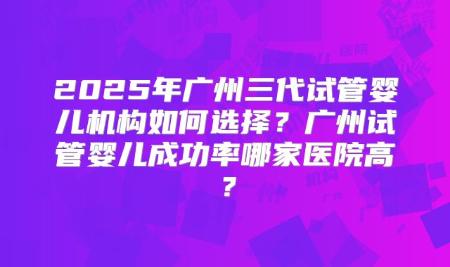 2025年广州三代试管婴儿机构如何选择？广州试管婴儿成功率哪家医院高？