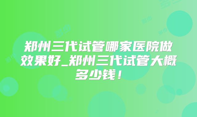 郑州三代试管哪家医院做效果好_郑州三代试管大概多少钱!