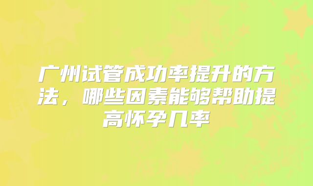 广州试管成功率提升的方法,哪些因素能够帮助提高怀孕几率