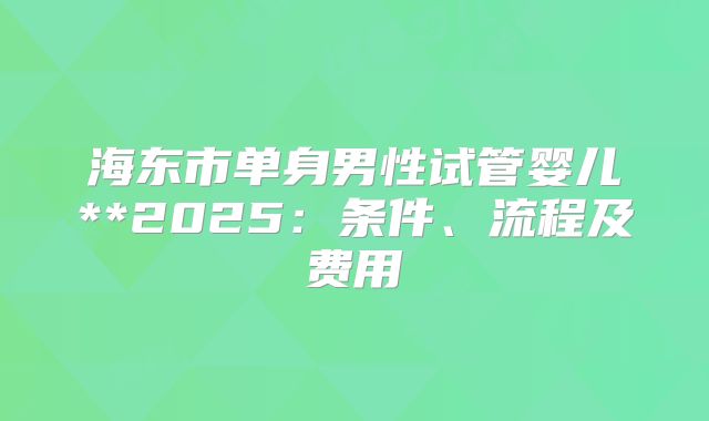 海东市单身男性试管婴儿**2025:条件、流程及费用