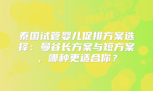 泰国试管婴儿促排方案选择：曼谷长方案与短方案，哪种更适合你？