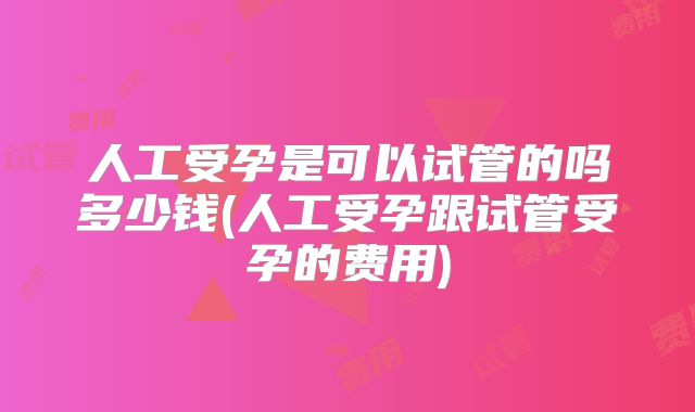 人工受孕是可以试管的吗多少钱(人工受孕跟试管受孕的费用)