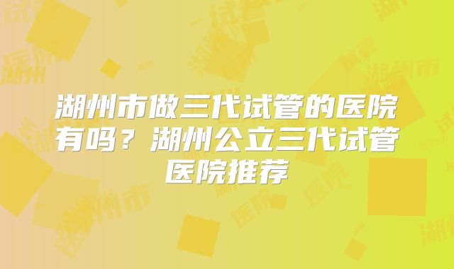 湖州市做三代试管的医院有吗？湖州公立三代试管医院推荐