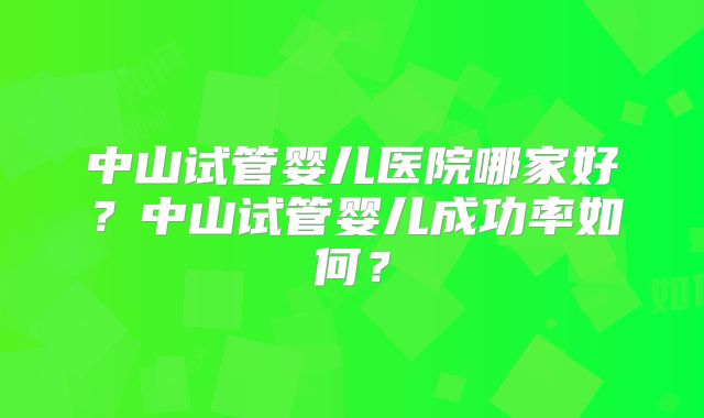 中山试管婴儿医院哪家好?中山试管婴儿成功率如何?