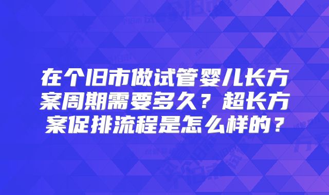 在个旧市做试管婴儿长方案周期需要多久？超长方案促排流程是怎么样的？