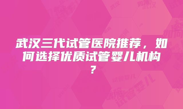 武汉三代试管医院推荐,如何选择优质试管婴儿机构?
