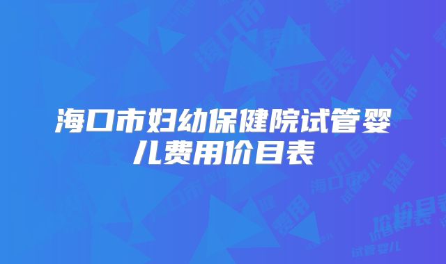 海口市妇幼保健院试管婴儿费用价目表