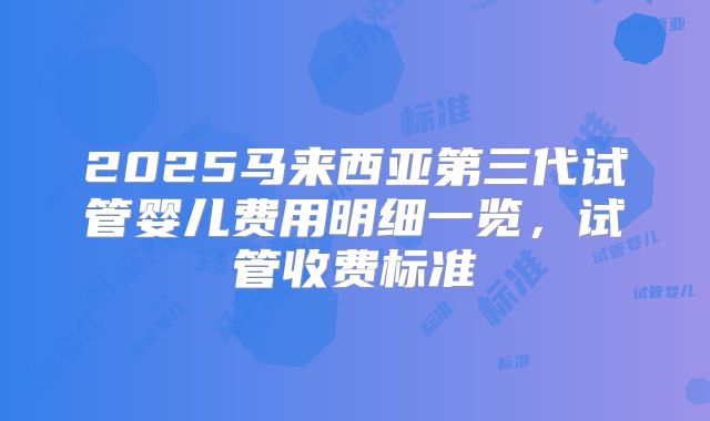 2025马来西亚第三代试管婴儿费用明细一览，试管收费标准