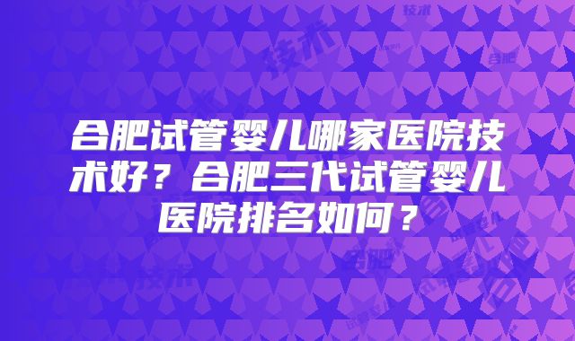 合肥试管婴儿哪家医院技术好？合肥三代试管婴儿医院排名如何？