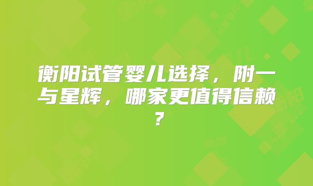 衡阳试管婴儿选择,附一与星辉,哪家更值得信赖?