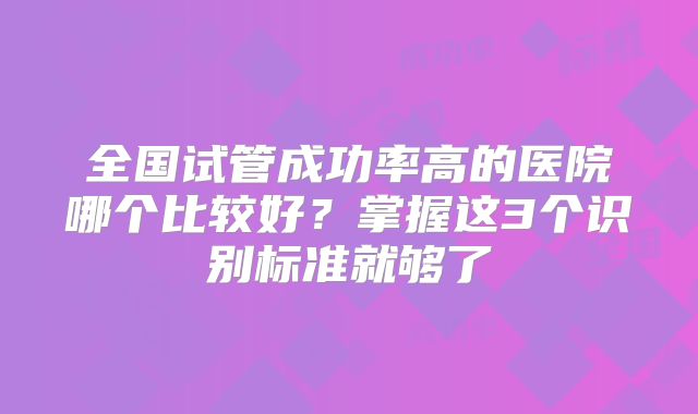 全国试管成功率高的医院哪个比较好?掌握这3个识别标准就够了