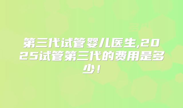 第三代试管婴儿医生,2025试管第三代的费用是多少!