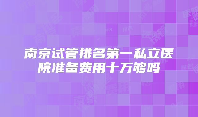 南京试管排名第一私立医院准备费用十万够吗
