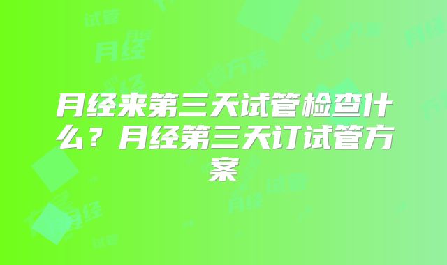 月经来第三天试管检查什么？月经第三天订试管方案