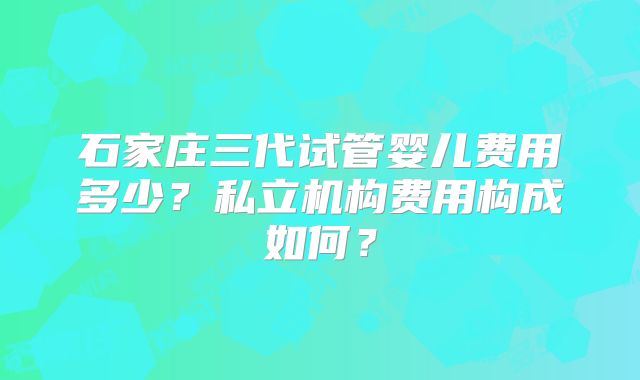 石家庄三代试管婴儿费用多少？私立机构费用构成如何？