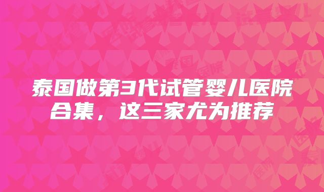 泰国做第3代试管婴儿医院合集,这三家尤为推荐
