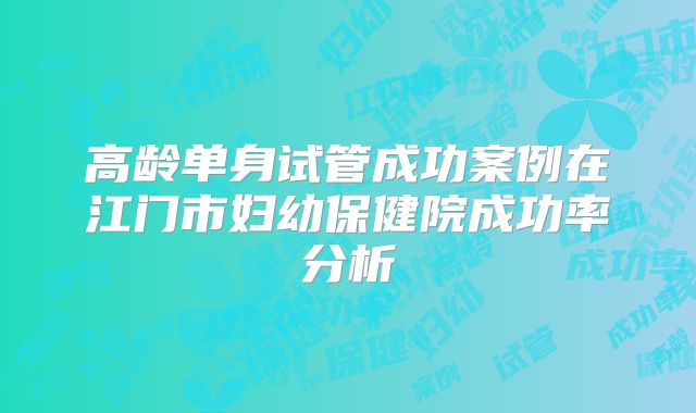 高龄单身试管成功案例在江门市妇幼保健院成功率分析