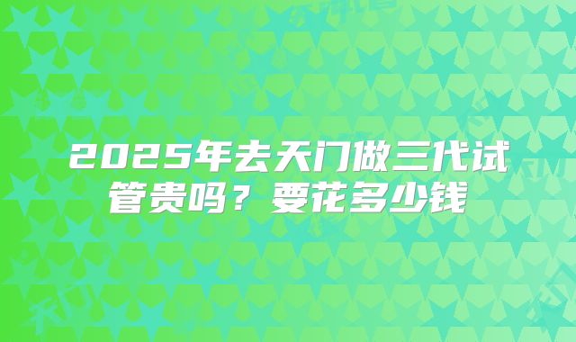 2025年去天门做三代试管贵吗?要花多少钱
