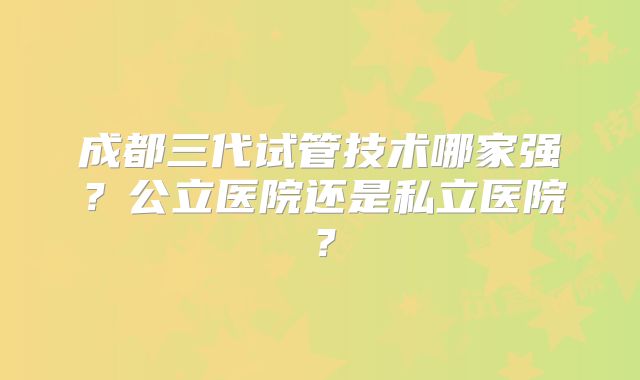 成都三代试管技术哪家强?公立医院还是私立医院?