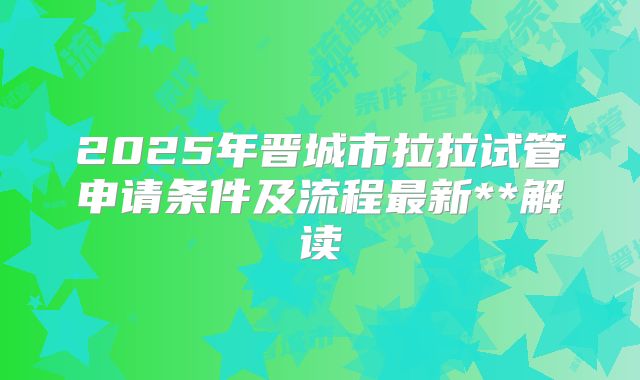 2025年晋城市拉拉试管申请条件及流程最新**解读