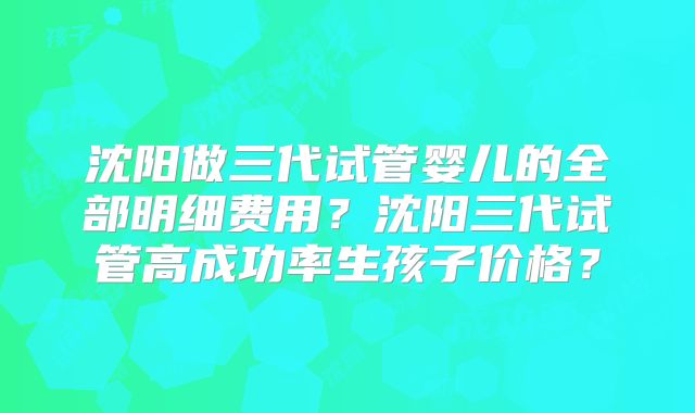 沈阳做三代试管婴儿的全部明细费用?沈阳三代试管高成功率生孩子价格?