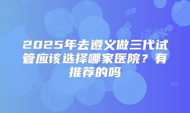 2025年去遵义做三代试管应该选择哪家医院？有推荐的吗