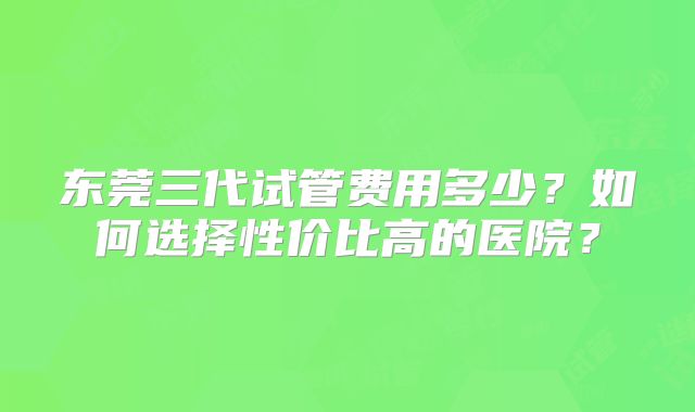 东莞三代试管费用多少?如何选择性价比高的医院?