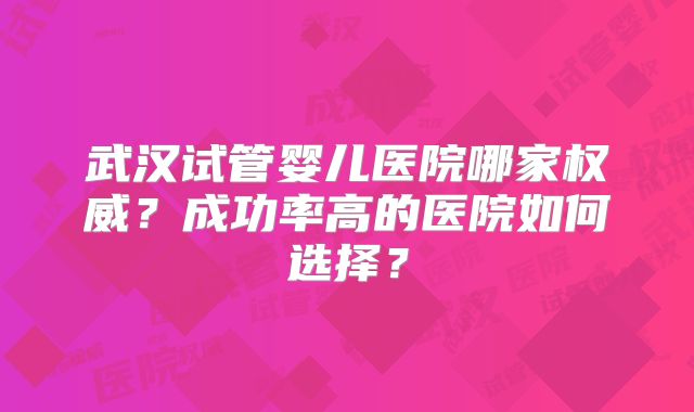 武汉试管婴儿医院哪家权威？成功率高的医院如何选择？