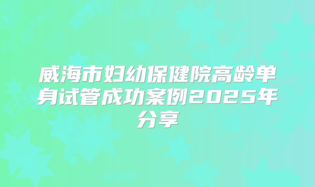 威海市妇幼保健院高龄单身试管成功案例2025年分享