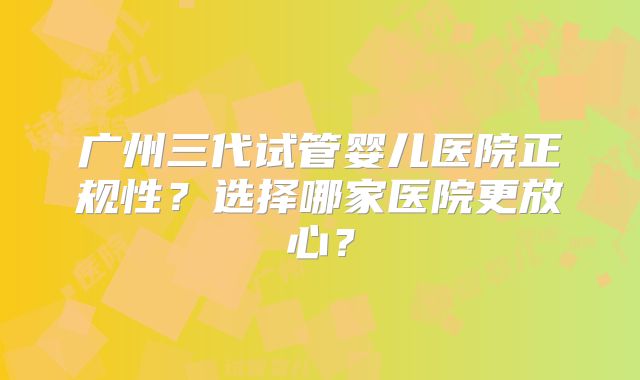 广州三代试管婴儿医院正规性？选择哪家医院更放心？